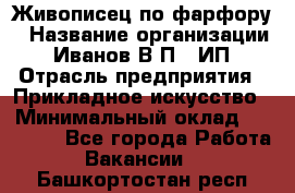 Живописец по фарфору › Название организации ­ Иванов В.П., ИП › Отрасль предприятия ­ Прикладное искусство › Минимальный оклад ­ 30 000 - Все города Работа » Вакансии   . Башкортостан респ.